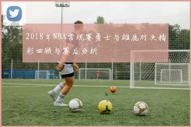 2018年NBA常规赛勇士与雄鹿对决精彩回顾与赛后分析