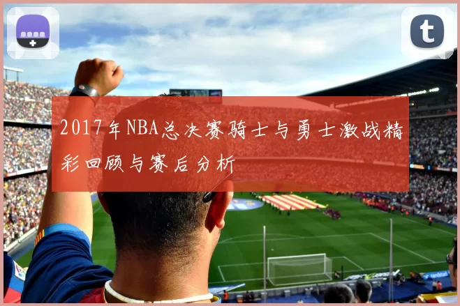 2017年NBA总决赛骑士与勇士激战精彩回顾与赛后分析