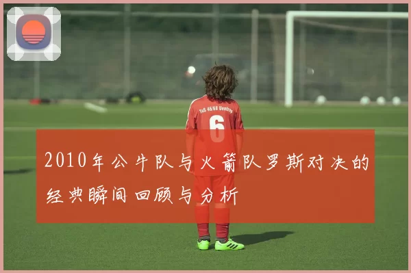 2010年公牛队与火箭队罗斯对决的经典瞬间回顾与分析