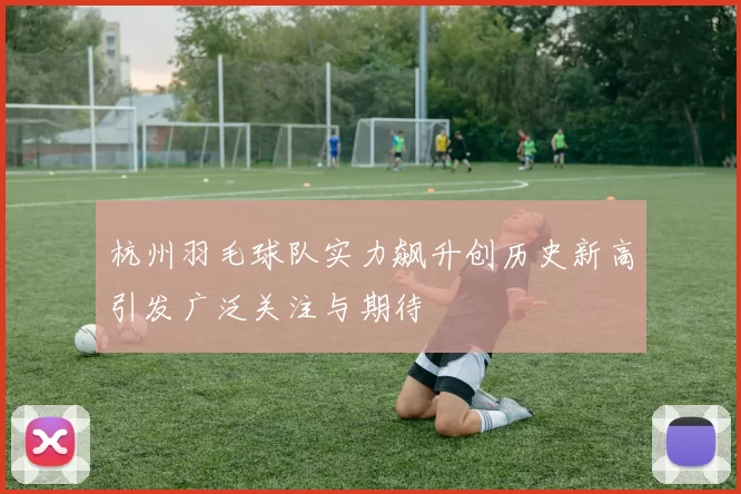 杭州羽毛球队实力飙升创历史新高引发广泛关注与期待