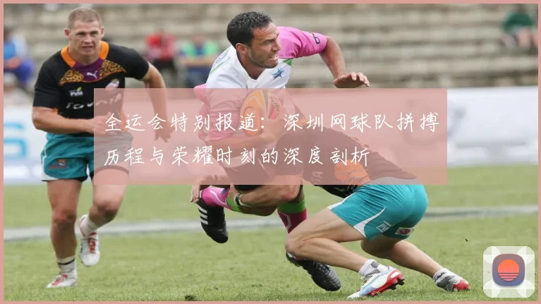全运会特别报道：深圳网球队拼搏历程与荣耀时刻的深度剖析