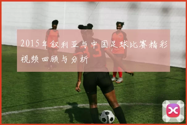 2015年叙利亚与中国足球比赛精彩视频回顾与分析