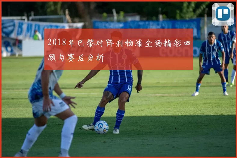 2018年巴黎对阵利物浦全场精彩回顾与赛后分析