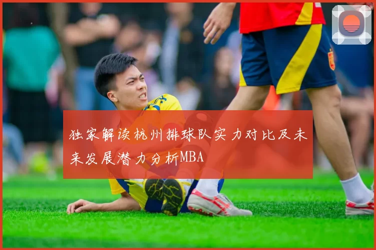 独家解读杭州排球队实力对比及未来发展潜力分析MBA