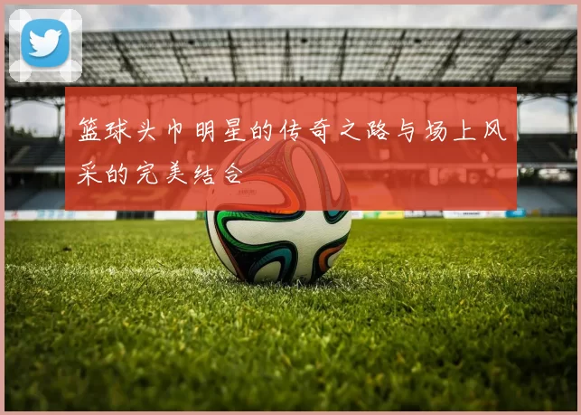篮球头巾明星的传奇之路与场上风采的完美结合
